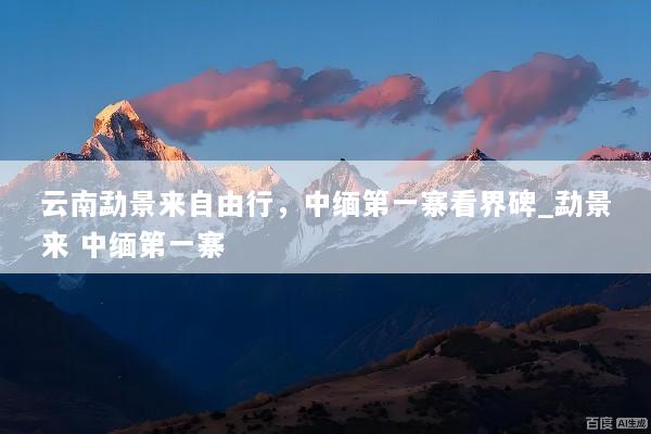 云南勐景来自由行，中缅第一寨看界碑_勐景来 中缅第一寨