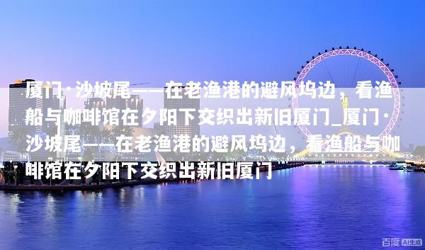 厦门·沙坡尾——在老渔港的避风坞边，看渔船与咖啡馆在夕阳下交织出新旧厦门_厦门·沙坡尾——在老渔港的避风坞边，看渔船与咖啡馆在夕阳下交织出新旧厦门