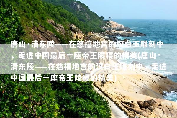 唐山·清东陵——在慈禧地宫的汉白玉雕刻中，走进中国最后一座帝王陵寝的精美(唐山·清东陵——在慈禧地宫的汉白玉雕刻中，走进中国最后一座帝王陵寝的精美)