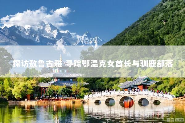 探访敖鲁古雅 寻踪鄂温克女酋长与驯鹿部落