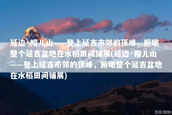 延边·帽儿山——登上延吉市郊的顶峰，俯瞰整个延吉盆地在水稻田间铺展(延边·帽儿山——登上延吉市郊的顶峰，俯瞰整个延吉盆地在水稻田间铺展)