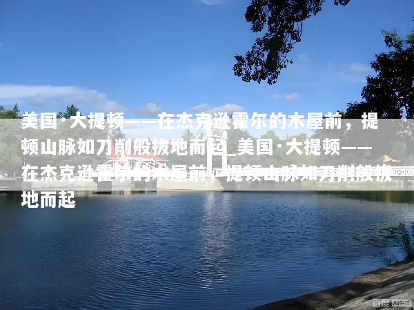 美国·大提顿——在杰克逊霍尔的木屋前，提顿山脉如刀削般拔地而起_美国·大提顿——在杰克逊霍尔的木屋前，提顿山脉如刀削般拔地而起