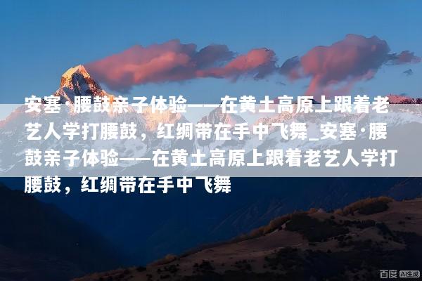 安塞·腰鼓亲子体验——在黄土高原上跟着老艺人学打腰鼓，红绸带在手中飞舞_安塞·腰鼓亲子体验——在黄土高原上跟着老艺人学打腰鼓，红绸带在手中飞舞