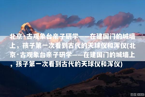 北京·古观象台亲子研学——在建国门的城墙上，孩子第一次看到古代的天球仪和浑仪(北京·古观象台亲子研学——在建国门的城墙上，孩子第一次看到古代的天球仪和浑仪)