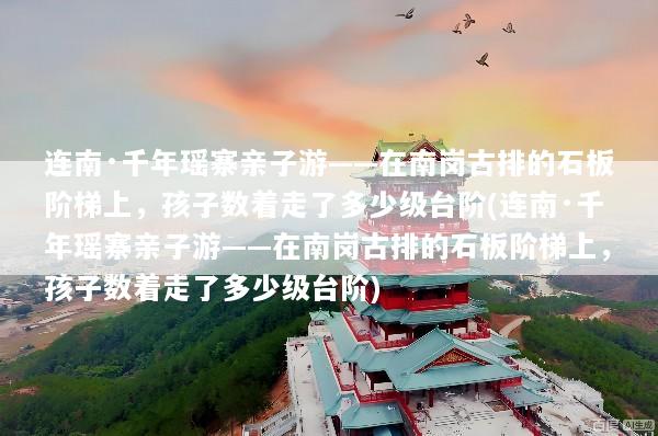 连南·千年瑶寨亲子游——在南岗古排的石板阶梯上，孩子数着走了多少级台阶(连南·千年瑶寨亲子游——在南岗古排的石板阶梯上，孩子数着走了多少级台阶)
