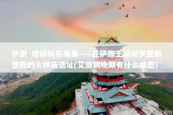 伊朗·塔赫特苏莱曼——在萨珊王朝琐罗亚斯德教的火神庙遗址(艾滋病晚期有什么状态)