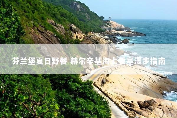 芬兰堡夏日野餐 赫尔辛基海上要塞漫步指南