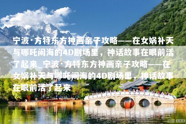 宁波·方特东方神画亲子攻略——在女娲补天与哪吒闹海的4D剧场里，神话故事在眼前活了起来_宁波·方特东方神画亲子攻略——在女娲补天与哪吒闹海的4D剧场里，神话故事在眼前活了起来