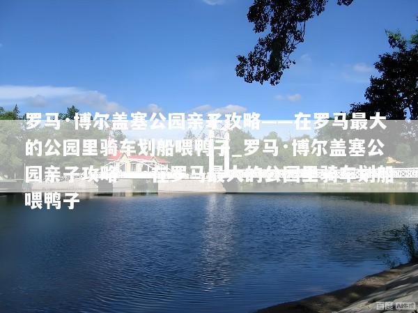 罗马·博尔盖塞公园亲子攻略——在罗马最大的公园里骑车划船喂鸭子_罗马·博尔盖塞公园亲子攻略——在罗马最大的公园里骑车划船喂鸭子