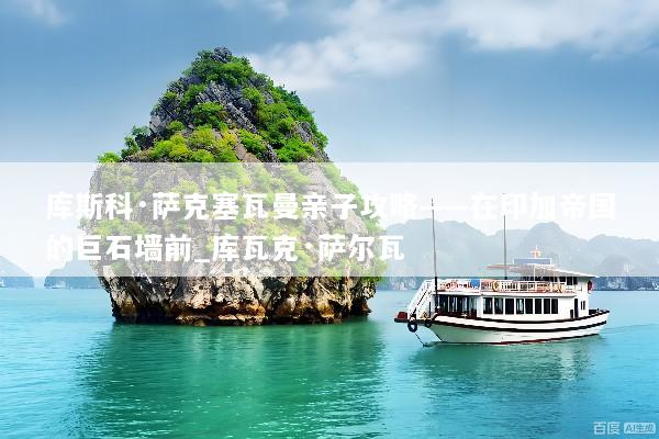 库斯科·萨克塞瓦曼亲子攻略——在印加帝国的巨石墙前_库瓦克·萨尔瓦