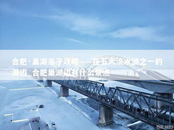 合肥·巢湖亲子攻略——在五大淡水湖之一的湖边_合肥巢湖边有什么景点