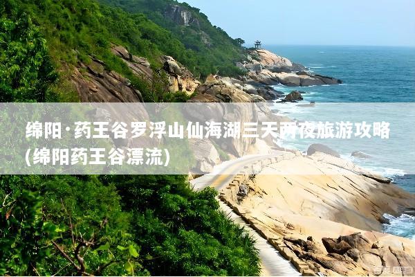 绵阳·药王谷罗浮山仙海湖三天两夜旅游攻略(绵阳药王谷漂流)